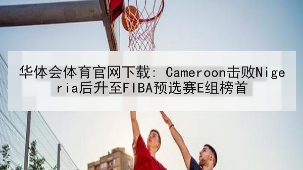 华体会体育官网下载: Cameroon击败Nigeria后升至FIBA预选赛E组榜首