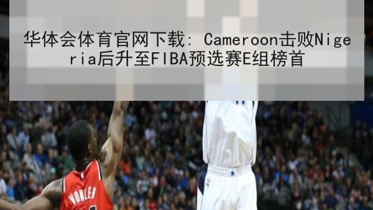 华体会体育官网下载: Cameroon击败Nigeria后升至FIBA预选赛E组榜首